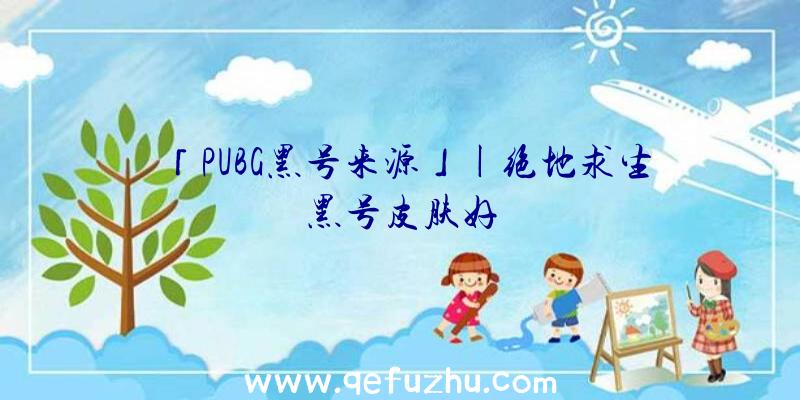 「PUBG黑号来源」|绝地求生黑号皮肤好